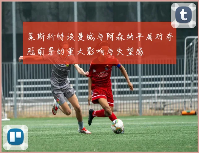 莱斯科特谈曼城与阿森纳平局对夺冠前景的重大影响与失望感