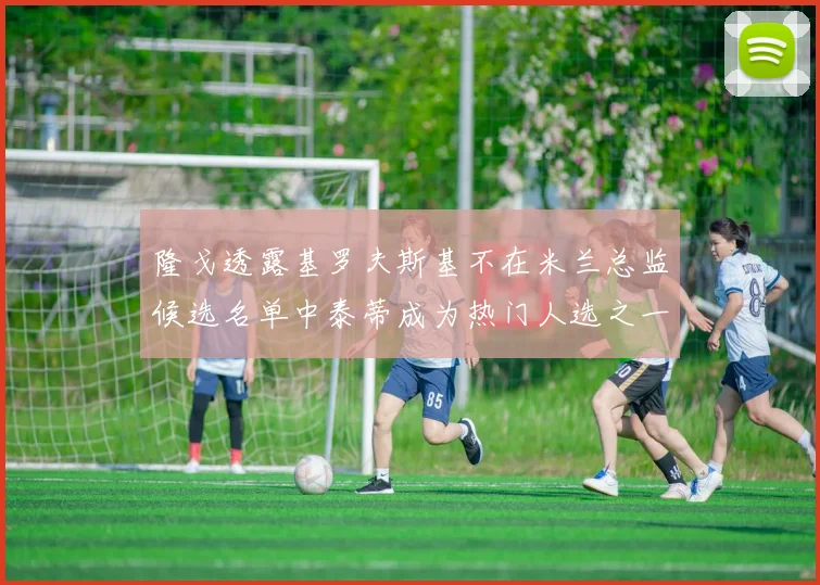 隆戈透露基罗夫斯基不在米兰总监候选名单中泰蒂成为热门人选之一