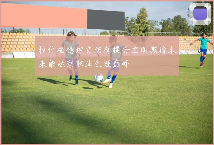 拉什福德坦言仍有提升空间期待未来能达到职业生涯巅峰