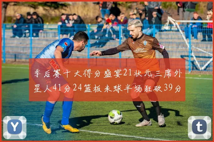 季后赛十大得分盛宴21状元三席外星人41分24篮板米球半场狂砍39分