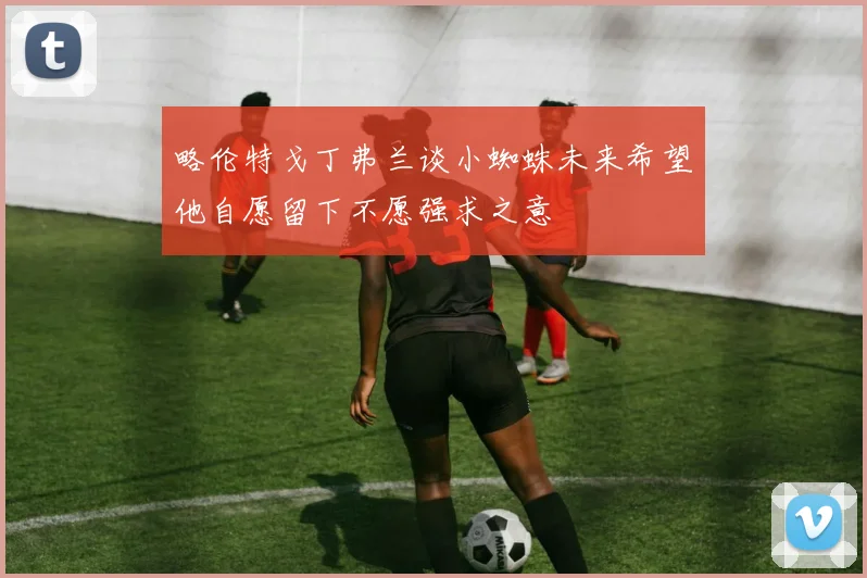略伦特戈丁弗兰谈小蜘蛛未来希望他自愿留下不愿强求之意