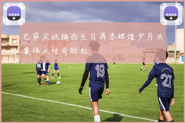巴萨庆祝梅西生日再添辉煌岁月共襄伟大传奇时刻