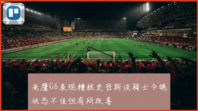 老鹰G6表现糟糕史密斯谈骑士今晚状态不佳但有所改善