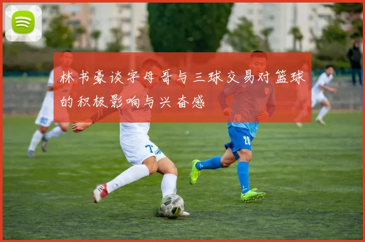 林书豪谈字母哥与三球交易对篮球的积极影响与兴奋感