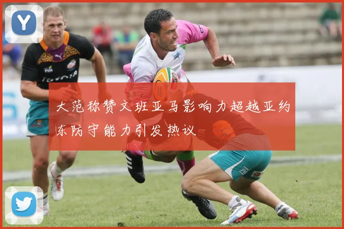大范称赞文班亚马影响力超越亚约东防守能力引发热议