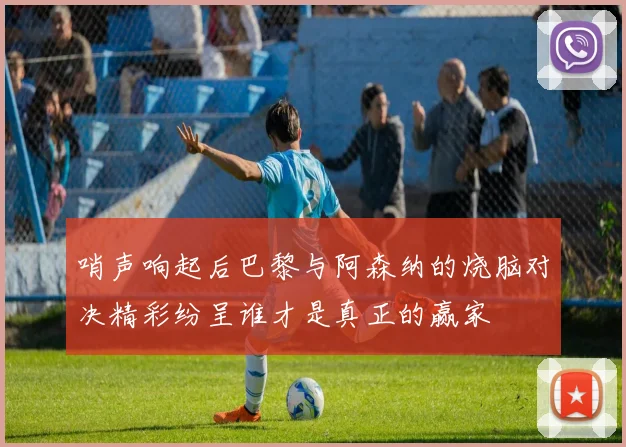 哨声响起后巴黎与阿森纳的烧脑对决精彩纷呈谁才是真正的赢家