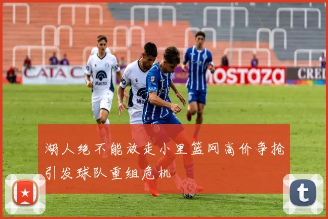 湖人绝不能放走小里篮网高价争抢引发球队重组危机